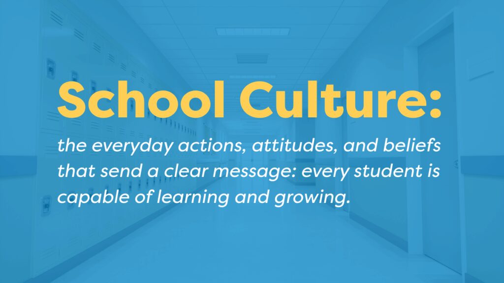 School culture is the everyday actions, attitudes, and beliefs that show every student is capable of learning and growing.